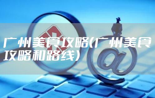 广州美食攻略（广州美食攻略和路线）