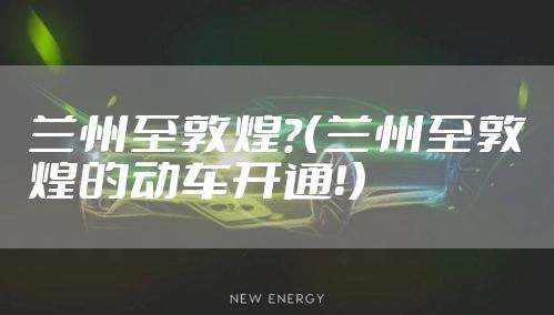兰州至敦煌？（兰州至敦煌的动车开通！）