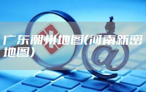 广东潮州地图（河南新密地图）
