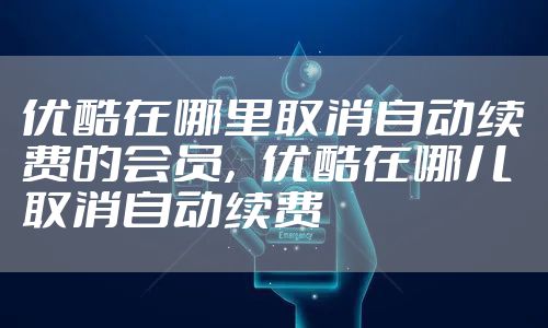 优酷在哪里取消自动续费的会员，优酷在哪儿取消自动续费