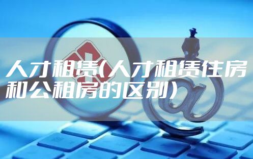 人才租赁（人才租赁住房和公租房的区别）
