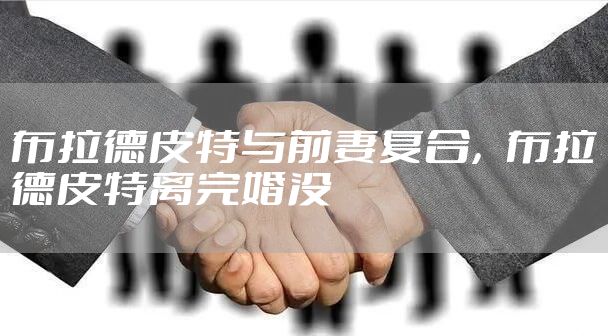 布拉德皮特与前妻复合，布拉德皮特离完婚没
