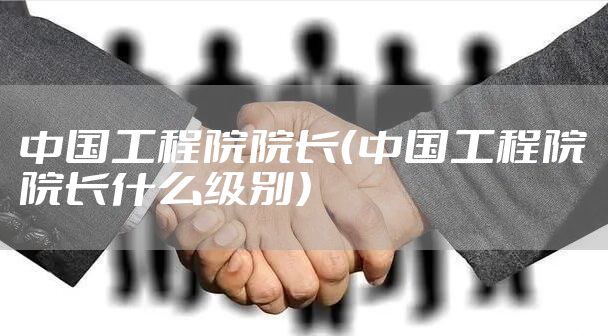 中国工程院院长（中国工程院院长什么级别）