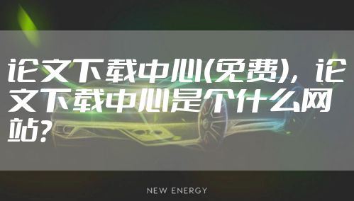 论文下载中心(免费)，论文下载中心是个什么网站?