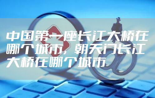 中国第一座长江大桥在哪个城市，朝天门长江大桥在哪个城市