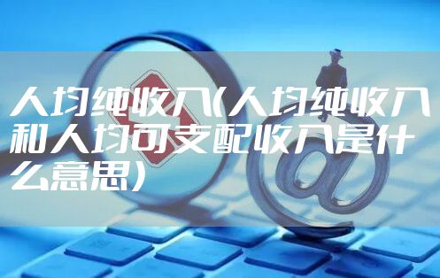 人均纯收入（人均纯收入和人均可支配收入是什么意思）