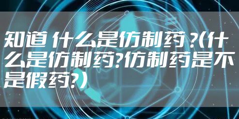 知道 什么是仿制药 ？（什么是仿制药？仿制药是不是假药？）