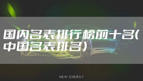 国内名表排行榜前十名（中国名表排名）
