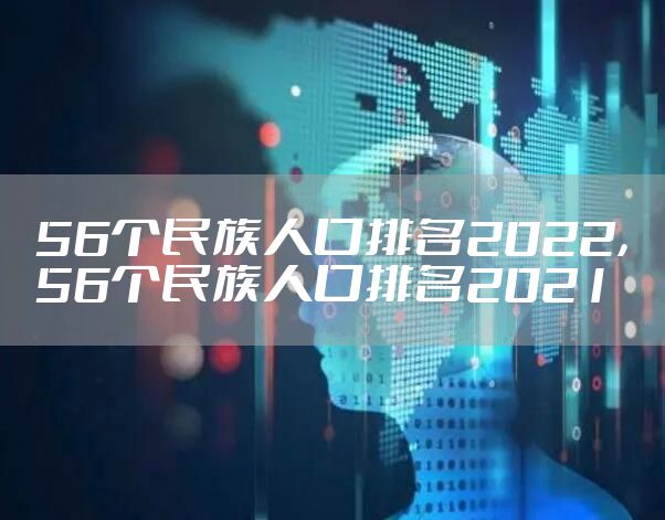 56个民族人口排名2022，56个民族人口排名2021