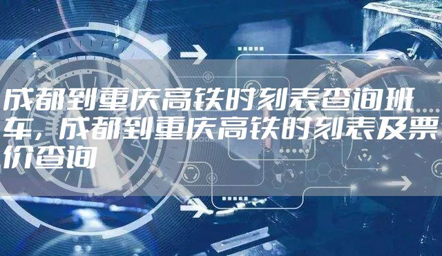 成都到重庆高铁时刻表查询班车，成都到重庆高铁时刻表及票价查询