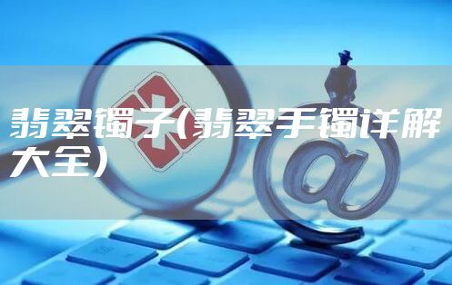 翡翠镯子（翡翠手镯详解大全）