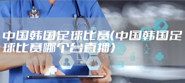 中国韩国足球比赛（中国韩国足球比赛哪个台直播）
