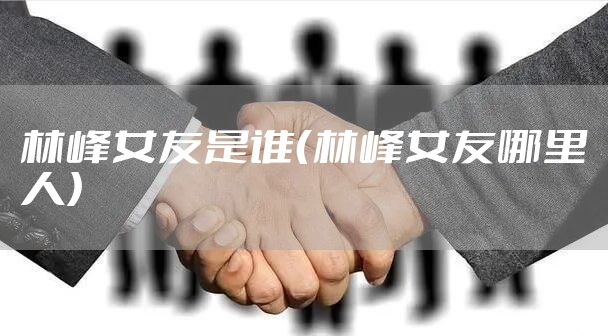 林峰女友是谁（林峰女友哪里人）