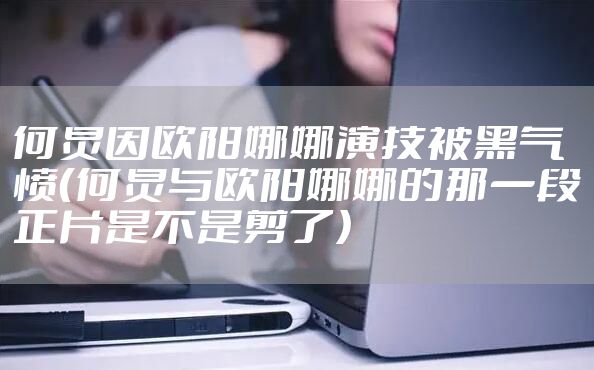 何炅因欧阳娜娜演技被黑气愤（何炅与欧阳娜娜的那一段正片是不是剪了）