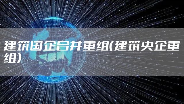 建筑国企合并重组（建筑央企重组）