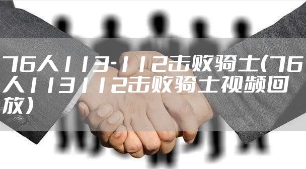 76人113-112击败骑士（76人113112击败骑士视频回放）