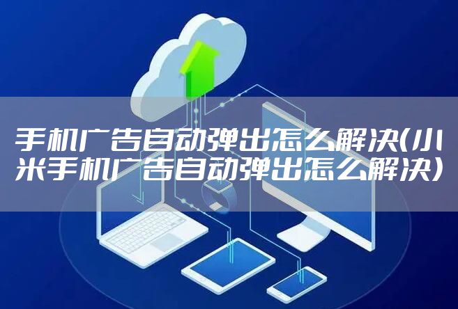 手机广告自动弹出怎么解决（小米手机广告自动弹出怎么解决）