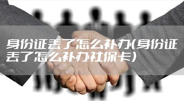 身份证丢了怎么补办（身份证丢了怎么补办社保卡）