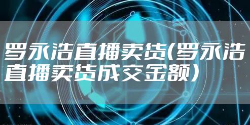 罗永浩直播卖货（罗永浩直播卖货成交金额）