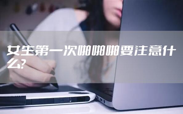 女生第一次啪啪啪要注意什么？