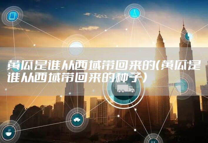 黄瓜是谁从西域带回来的（黄瓜是谁从西域带回来的种子）