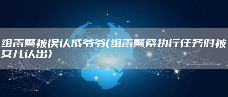 缉毒警被误认成爷爷（缉毒警察执行任务时被女儿认出）
