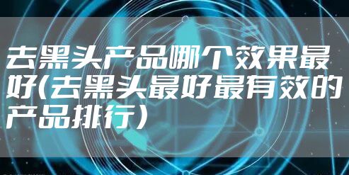 去黑头产品哪个效果最好（去黑头最好最有效的产品排行）