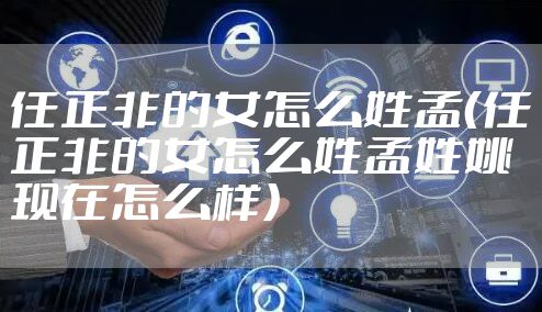 任正非的女怎么姓孟（任正非的女怎么姓孟姓姚现在怎么样）