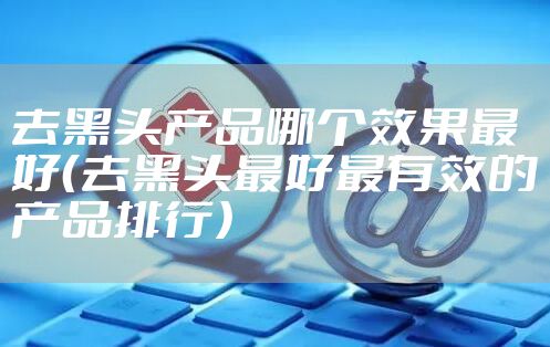 去黑头产品哪个效果最好（去黑头最好最有效的产品排行）
