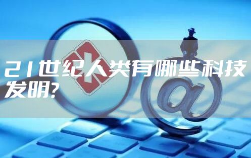 21世纪人类有哪些科技发明？