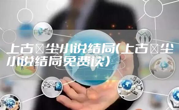 上古玦尘小说结局（上古玦尘小说结局免费读）