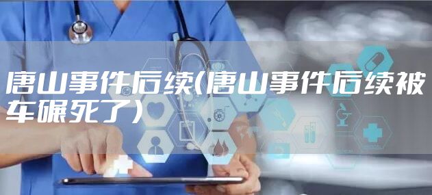 唐山事件后续（唐山事件后续被车碾死了）