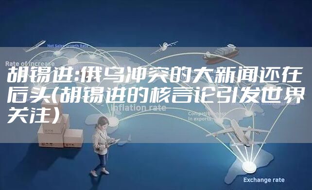 胡锡进：俄乌冲突的大新闻还在后头（胡锡进的核言论引发世界关注）