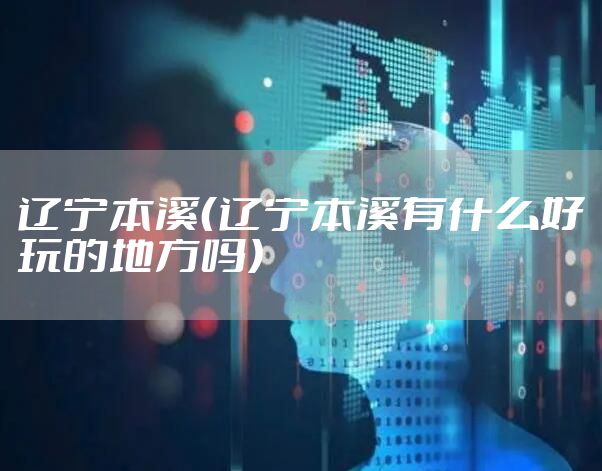 辽宁本溪（辽宁本溪有什么好玩的地方吗）
