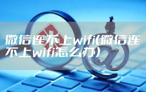 微信连不上wifi（微信连不上wifi怎么办）
