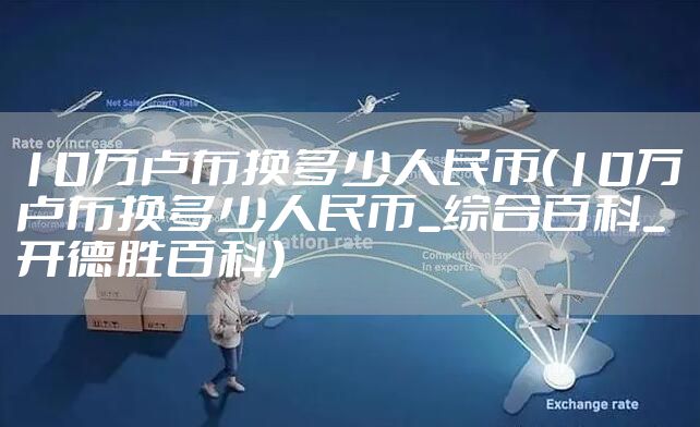 10万卢布换多少人民币（10万卢布换多少人民币_综合百科_开德胜百科）