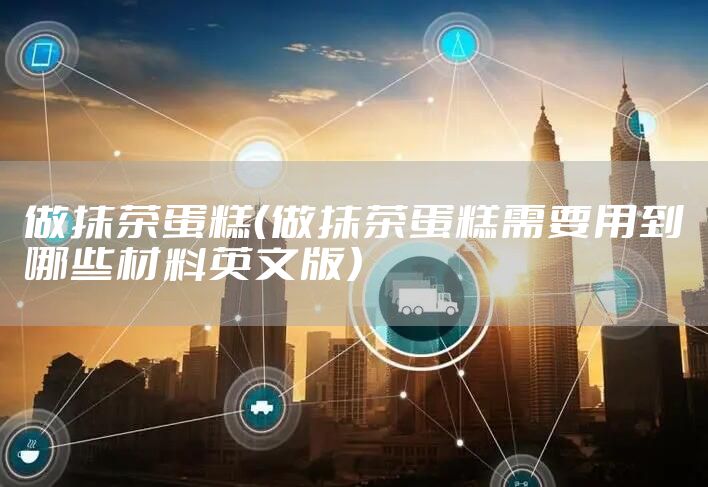 做抹茶蛋糕（做抹茶蛋糕需要用到哪些材料英文版）