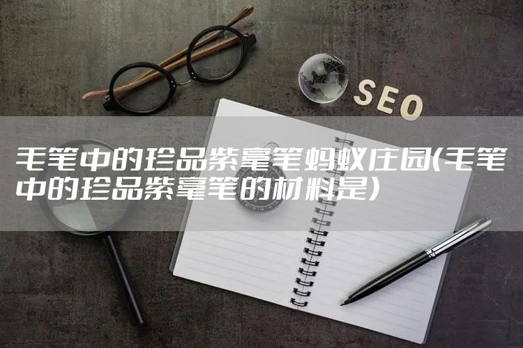 毛笔中的珍品紫毫笔蚂蚁庄园（毛笔中的珍品紫毫笔的材料是）