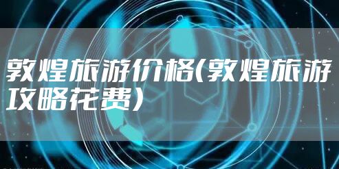 敦煌旅游价格（敦煌旅游攻略花费）