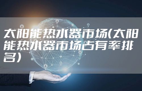 太阳能热水器市场（太阳能热水器市场占有率排名）