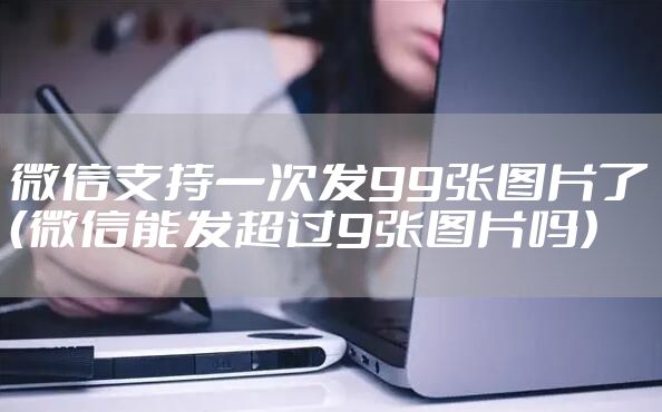 微信支持一次发99张图片了（微信能发超过9张图片吗）