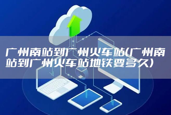 广州南站到广州火车站（广州南站到广州火车站地铁要多久）