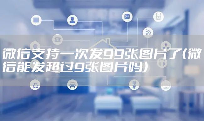 微信支持一次发99张图片了（微信能发超过9张图片吗）