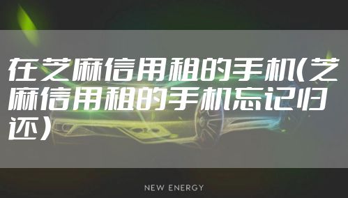 在芝麻信用租的手机（芝麻信用租的手机忘记归还）