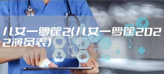 儿女一箩筐2（儿女一箩筐2022演员表）
