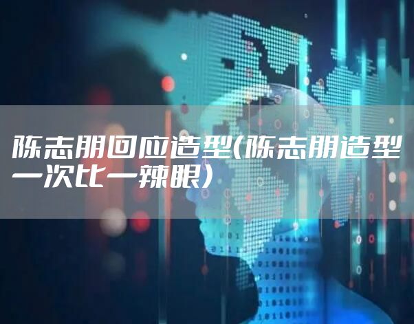 陈志朋回应造型（陈志朋造型一次比一辣眼）