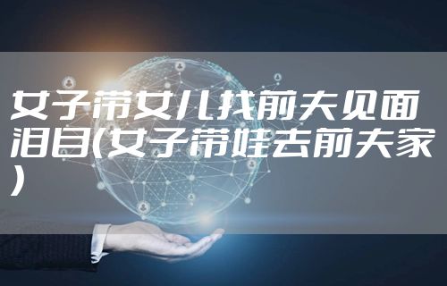女子带女儿找前夫见面泪目（女子带娃去前夫家）