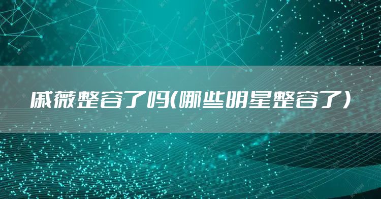 戚薇整容了吗（哪些明星整容了）