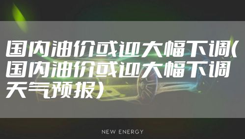 国内油价或迎大幅下调（国内油价或迎大幅下调天气预报）