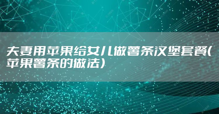 夫妻用苹果给女儿做薯条汉堡套餐（苹果薯条的做法）